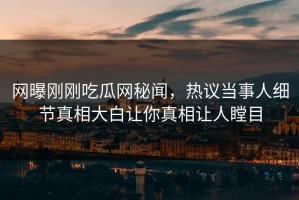 网曝刚刚吃瓜网秘闻，热议当事人细节真相大白让你真相让人瞠目