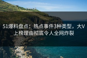 51爆料盘点：热点事件3种类型，大V上榜理由彻底令人全网炸裂