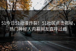 51今日51动漫炸裂！51社区点击揭秘，热门神秘人内幕网友直呼过瘾