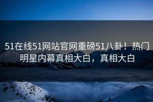 51在线51网站官网重磅51八卦！热门明星内幕真相大白，真相大白