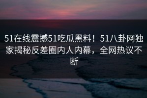 51在线震撼51吃瓜黑料！51八卦网独家揭秘反差圈内人内幕，全网热议不断