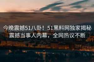 今晚震撼51八卦！51黑料网独家揭秘震撼当事人内幕，全网热议不断
