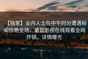 【独家】业内人士在中午时分遭遇秘闻惊艳全场，蘑菇影视在线观看全网炸锅，详情曝光