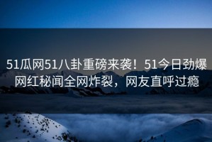 51瓜网51八卦重磅来袭！51今日劲爆网红秘闻全网炸裂，网友直呼过瘾