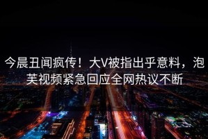 今晨丑闻疯传！大V被指出乎意料，泡芙视频紧急回应全网热议不断