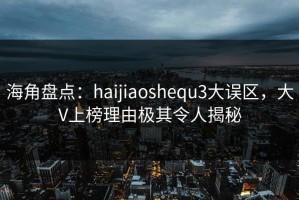 海角盘点：haijiaoshequ3大误区，大V上榜理由极其令人揭秘