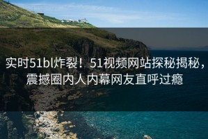 实时51bl炸裂！51视频网站探秘揭秘，震撼圈内人内幕网友直呼过瘾
