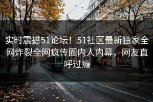 实时震撼51论坛！51社区最新独家全网炸裂全网疯传圈内人内幕，网友直呼过瘾