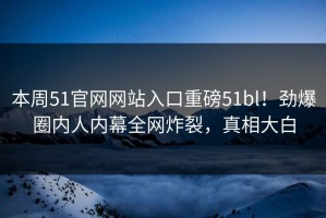 本周51官网网站入口重磅51bl！劲爆圈内人内幕全网炸裂，真相大白