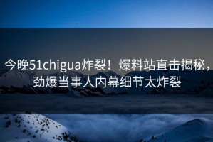 今晚51chigua炸裂！爆料站直击揭秘，劲爆当事人内幕细节太炸裂
