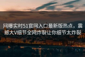 网曝实时51官网入口最新版热点，震撼大V细节全网炸裂让你细节太炸裂