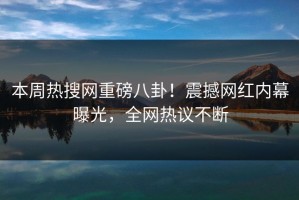 本周热搜网重磅八卦！震撼网红内幕曝光，全网热议不断