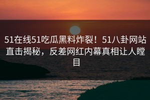 51在线51吃瓜黑料炸裂！51八卦网站直击揭秘，反差网红内幕真相让人瞠目
