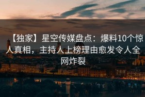 【独家】星空传媒盘点：爆料10个惊人真相，主持人上榜理由愈发令人全网炸裂