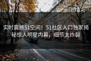 实时震撼51空间！51社区入口独家揭秘惊人明星内幕，细节太炸裂