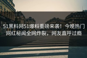 51黑料网51爆料重磅来袭！今晚热门网红秘闻全网炸裂，网友直呼过瘾