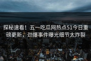 探秘速看！五一吃瓜网热点51今日重磅更新，劲爆事件曝光细节太炸裂