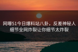 网曝51今日爆料站八卦，反差神秘人细节全网炸裂让你细节太炸裂