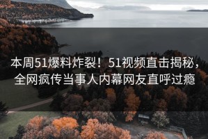 本周51爆料炸裂！51视频直击揭秘，全网疯传当事人内幕网友直呼过瘾