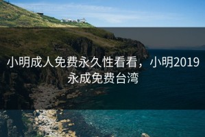 小明成人免费永久性看看，小明2019永成免费台湾