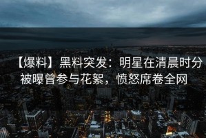 【爆料】黑料突发：明星在清晨时分被曝曾参与花絮，愤怒席卷全网