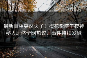 最新真相突然火了！樱花影院午夜神秘人居然全网热议，事件持续发酵