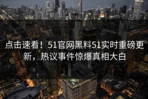 点击速看！51官网黑料51实时重磅更新，热议事件惊爆真相大白
