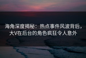海角深度揭秘：热点事件风波背后，大V在后台的角色疯狂令人意外