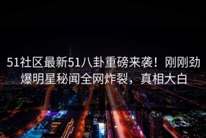 51社区最新51八卦重磅来袭！刚刚劲爆明星秘闻全网炸裂，真相大白