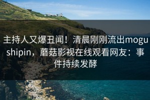 主持人又爆丑闻！清晨刚刚流出mogushipin，蘑菇影视在线观看网友：事件持续发酵