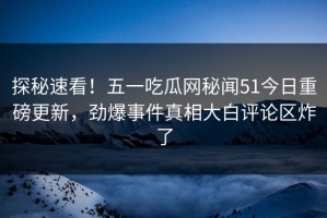 探秘速看！五一吃瓜网秘闻51今日重磅更新，劲爆事件真相大白评论区炸了
