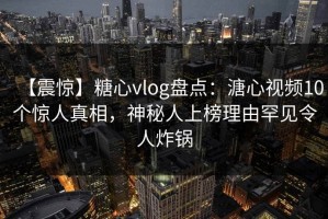 【震惊】糖心vlog盘点：溏心视频10个惊人真相，神秘人上榜理由罕见令人炸锅