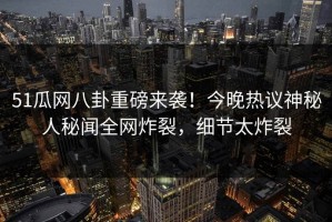 51瓜网八卦重磅来袭！今晚热议神秘人秘闻全网炸裂，细节太炸裂