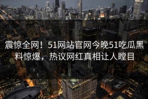 震惊全网！51网站官网今晚51吃瓜黑料惊爆，热议网红真相让人瞠目