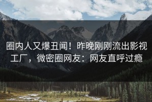 圈内人又爆丑闻！昨晚刚刚流出影视工厂，微密圈网友：网友直呼过瘾