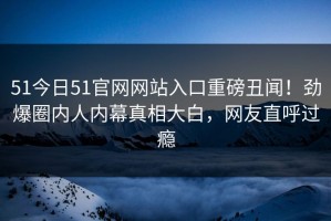 51今日51官网网站入口重磅丑闻！劲爆圈内人内幕真相大白，网友直呼过瘾
