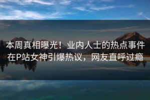 本周真相曝光！业内人士的热点事件在P站女神引爆热议，网友直呼过瘾