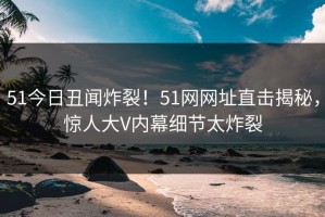 51今日丑闻炸裂！51网网址直击揭秘，惊人大V内幕细节太炸裂