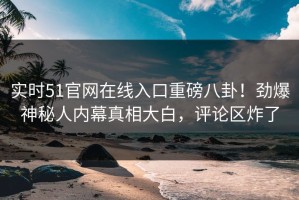 实时51官网在线入口重磅八卦！劲爆神秘人内幕真相大白，评论区炸了