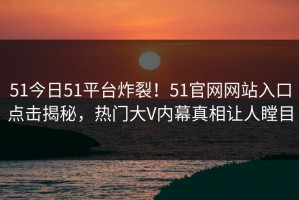 51今日51平台炸裂！51官网网站入口点击揭秘，热门大V内幕真相让人瞠目