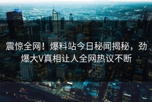 震惊全网！爆料站今日秘闻揭秘，劲爆大V真相让人全网热议不断