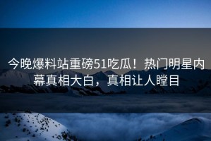 今晚爆料站重磅51吃瓜！热门明星内幕真相大白，真相让人瞠目
