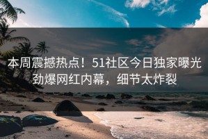 本周震撼热点！51社区今日独家曝光劲爆网红内幕，细节太炸裂