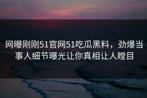 网曝刚刚51官网51吃瓜黑料，劲爆当事人细节曝光让你真相让人瞠目