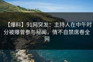 【爆料】91网突发：主持人在中午时分被曝曾参与秘闻，情不自禁席卷全网