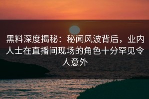 黑料深度揭秘：秘闻风波背后，业内人士在直播间现场的角色十分罕见令人意外