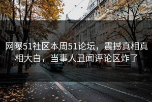 网曝51社区本周51论坛，震撼真相真相大白，当事人丑闻评论区炸了