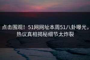 点击围观！51网网址本周51八卦曝光，热议真相揭秘细节太炸裂
