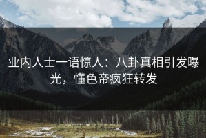 业内人士一语惊人：八卦真相引发曝光，懂色帝疯狂转发