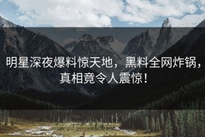 明星深夜爆料惊天地，黑料全网炸锅，真相竟令人震惊！